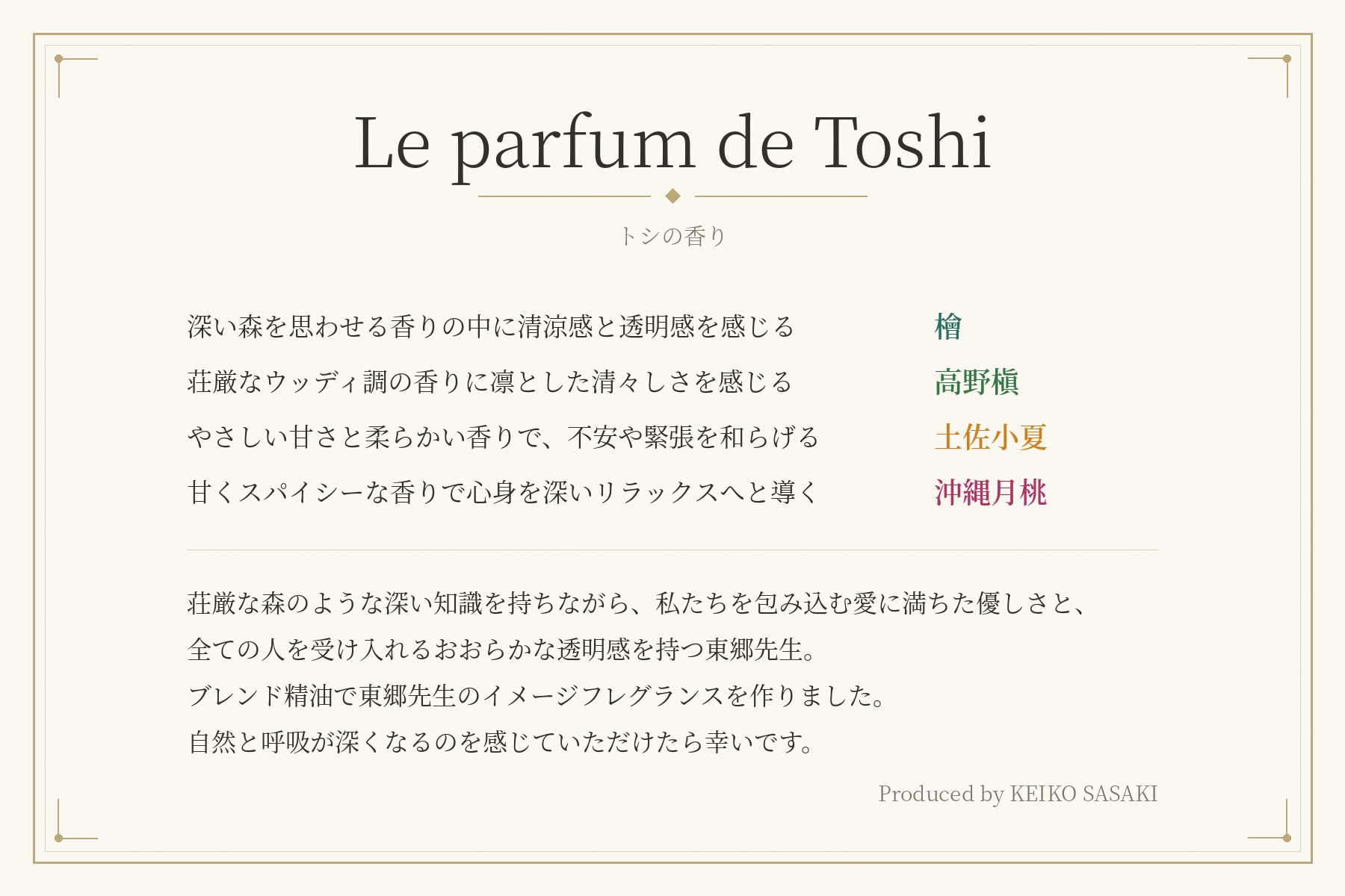 メッセージカード Le parfum de Toshi(トシの香り)。深い森を思わせる香りの中に清涼感と透明感を感じる 檜。荘厳なウッディ調の香りに凛とした清々しさを感じる 高野槇。やさしい甘さと柔らかい香りで、不安や緊張を和らげる 土佐小夏。甘くスパイシーな香りで心身を深いリラックスへと導く 沖縄月桃。荘厳な森のような深い知識を持ちながら、私たちを包み込む愛に満ちた優しさと、全ての人を受け入れるおおらかな透明感を持つ東郷先生。ブレンド精油で東郷先生のイメージフレグランスを作りました。自然と呼吸が深くなるのを感じていただけたら幸いです。Produced by KEIKO SASAKI